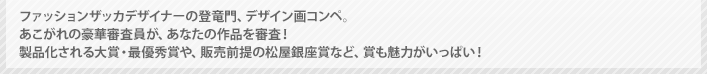 ファッションザッカデザイナーの登竜門、デザイン画コンペ。　あこがれの豪華審査員が、あなたの作品を審査！　製品化される大賞・最優秀賞や、販売前提の松屋銀座賞など、賞も魅力がいっぱい！