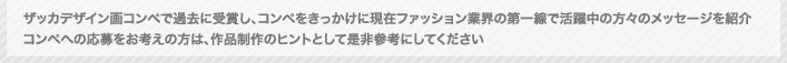 ザッカデザイン画コンペティションで過去の受賞し、コンペをきっかけに現在ファッション業界の第一線で活躍中の方々のメッセージを紹介　コンペへの応募をお考えの方は、作品制作のヒントとして是非参考にしてください